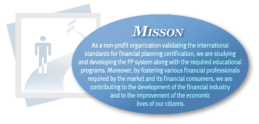 Mission : As a non-profit organization validating the international standards for financial planning certification, we are studying and developing the FP system along with the required educational programs. Moreover, by fostering various financial professionals required by the market and its financial consumers, we are contributing to the development of the financial industry and to the improvement of the economic lives of our citizens.