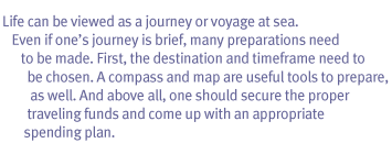 Life can be viewed as a journey or voyage at sea. Even if one’s journey is brief, many preparations need to be made. First, the destination and timeframe need to be chosen. A compass and map are useful tools to prepare, as well. And above all, one should secure the proper traveling funds and come up with an appropriate spending plan.